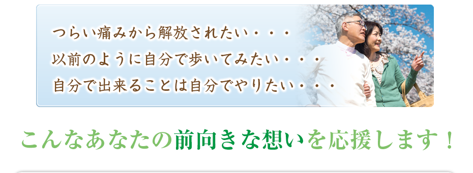 つらい痛みから解放されたい・・・以前のように自分で歩いてみたい・・・自分で出来ることは自分でやりたい・・・こんなあなたの前向きな想いを応援します！