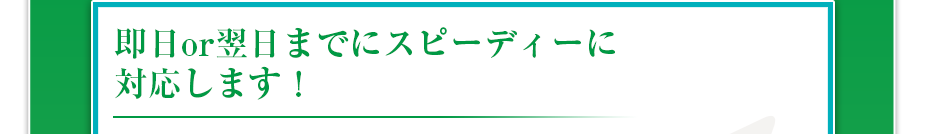 即日or翌日までにスピーディーに対応します！