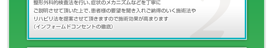 整形外科的検査法を行い、症状のメカニズムなどを丁寧にご説明させて頂いた上で、患者様の要望を聞き入れご納得のいく施術法やリハビリ法を提案させて頂きますので施術効果が高まります（インフォームドコンセントの徹底）