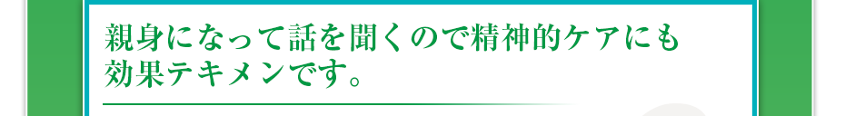 親身になって話を聞くので精神的ケアにも効果テキメンです。