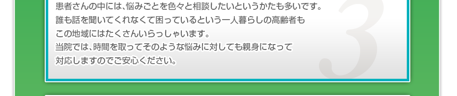 患者さんの中には、悩みごとを色々と相談したいというかたも多いです。誰も話を聞いてくれなくて困っているという一人暮らしの高齢者もこの地域にはたくさんいらっしゃいます。当院では、時間を取ってそのような悩みに対しても親身になって対応しますのでご安心ください。