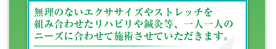 無理のないエクササイズやストレッチを組み合わせたリハビリや鍼灸等、一人一人のニーズに合わせて施術させていただきます。