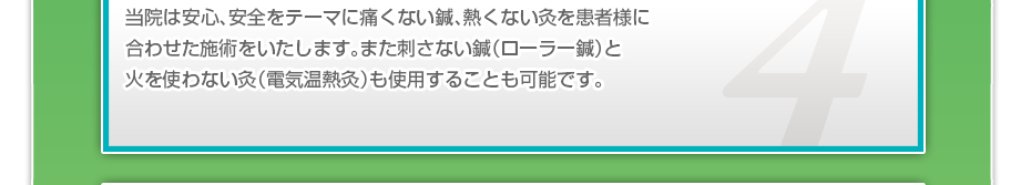 当院は安心、安全をテーマに痛くない鍼、熱くない灸を患者様に合わせた施術をいたします。また刺さない鍼（ローラー鍼）と火を使わない灸（電気温熱灸）も使用することも可能です。