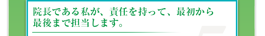 院長である私が、責任を持って、最初から最後まで担当します。
