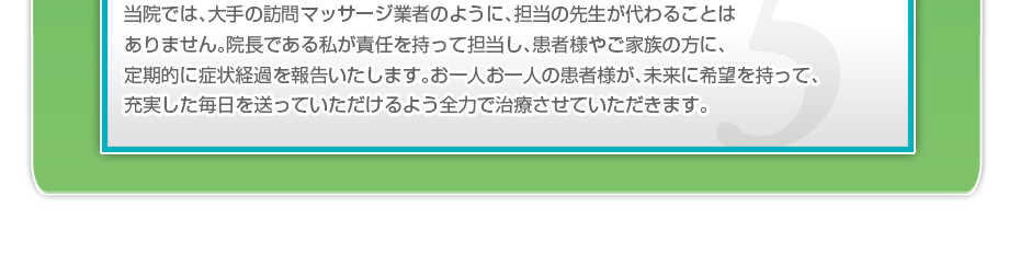 当院では、大手の訪問マッサージ業者のように、担当の先生が代わることはありません。院長である私が責任を持って担当し、患者様やご家族の方に、定期的に症状経過を報告いたします。お一人お一人の患者様が、未来に希望を持って、充実した毎日を送っていただけるよう全力で治療させていただきます。