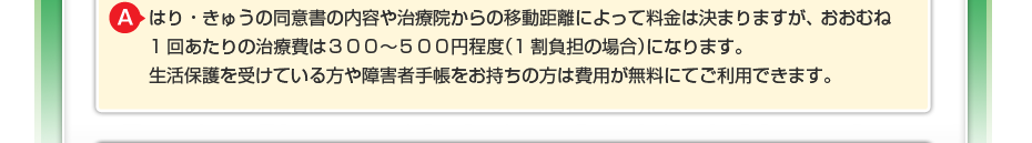 はり・きゅうの同意書の内容や治療院からの移動距離によって料金は決まりますが、 おおむね1回あたりの治療費は３００～５００円程度（1割負担の場合）になります。 生活保護を受けている方や障害者手帳をお持ちの方は費用が無料にてご利用できます。