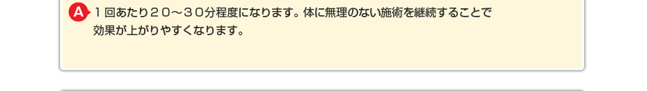 1回あたり２０～３０分程度になります。体に無理のないマッサージを継続することで効果が上がりやすくなります。