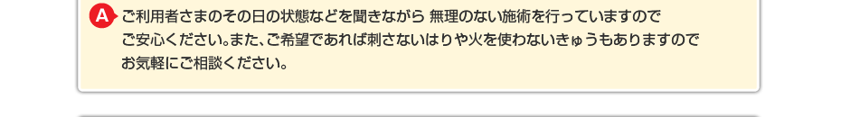 強い刺激は一切与えません。ご利用者さまのその日の状態などを聞きながら 無理のない施術を行っていますのでご安心ください。また、ご希望であれば刺さないはりや火を使わないきゅうもありますのでお気軽にご相談ください。